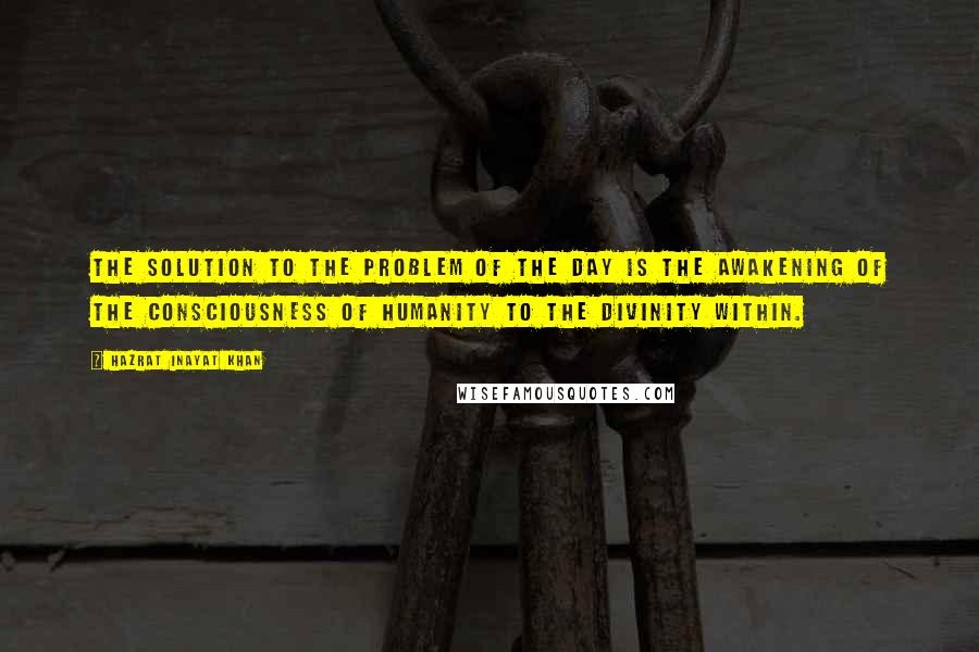 Hazrat Inayat Khan Quotes: The solution to the problem of the day is the awakening of the consciousness of humanity to the divinity within.