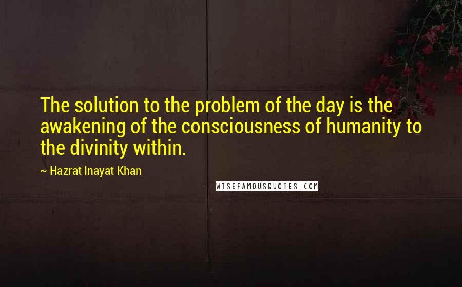 Hazrat Inayat Khan Quotes: The solution to the problem of the day is the awakening of the consciousness of humanity to the divinity within.