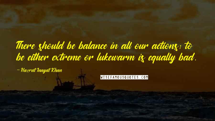 Hazrat Inayat Khan Quotes: There should be balance in all our actions; to be either extreme or lukewarm is equally bad.