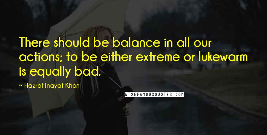 Hazrat Inayat Khan Quotes: There should be balance in all our actions; to be either extreme or lukewarm is equally bad.