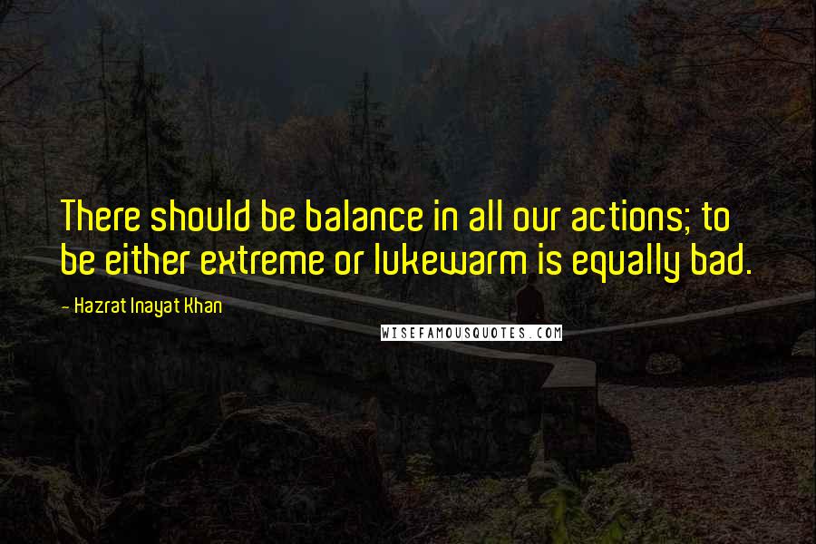 Hazrat Inayat Khan Quotes: There should be balance in all our actions; to be either extreme or lukewarm is equally bad.