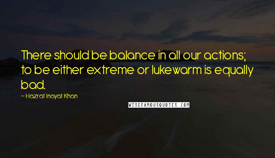 Hazrat Inayat Khan Quotes: There should be balance in all our actions; to be either extreme or lukewarm is equally bad.