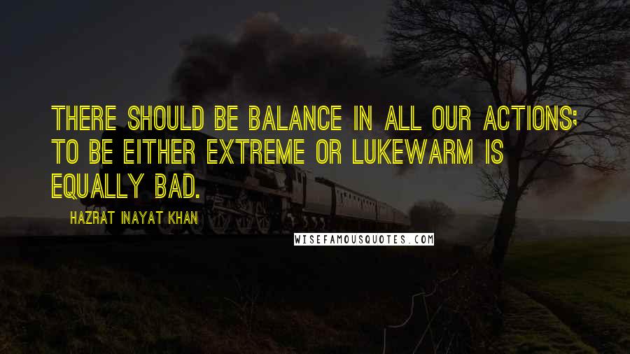 Hazrat Inayat Khan Quotes: There should be balance in all our actions; to be either extreme or lukewarm is equally bad.