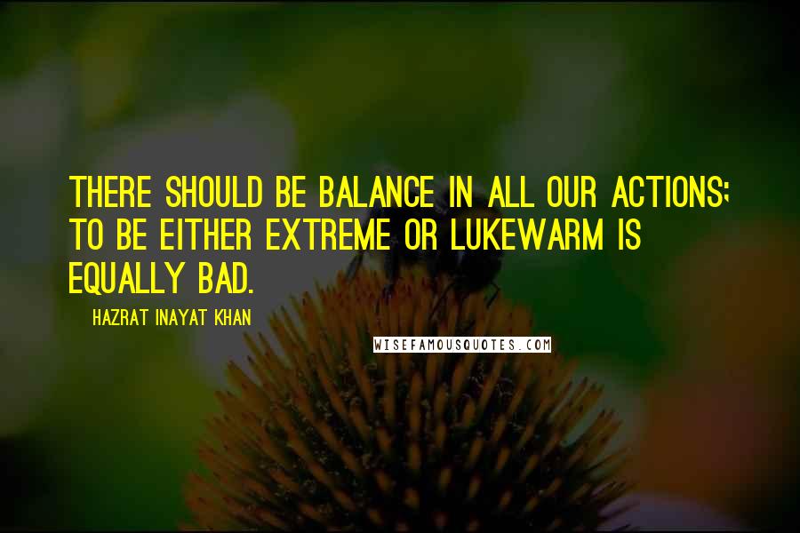 Hazrat Inayat Khan Quotes: There should be balance in all our actions; to be either extreme or lukewarm is equally bad.