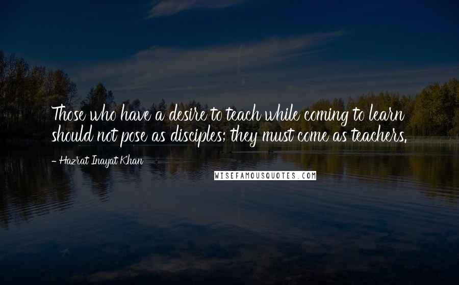 Hazrat Inayat Khan Quotes: Those who have a desire to teach while coming to learn should not pose as disciples; they must come as teachers.