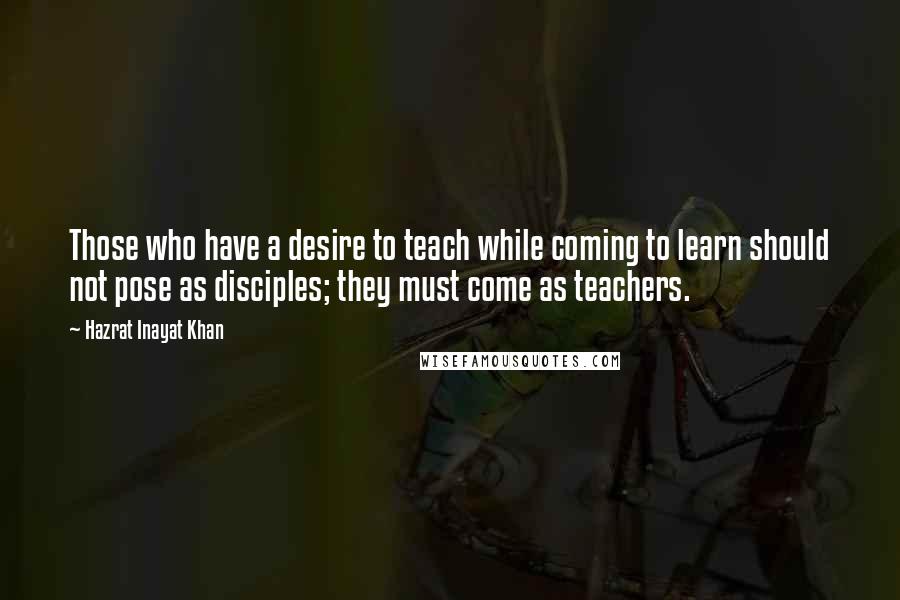 Hazrat Inayat Khan Quotes: Those who have a desire to teach while coming to learn should not pose as disciples; they must come as teachers.