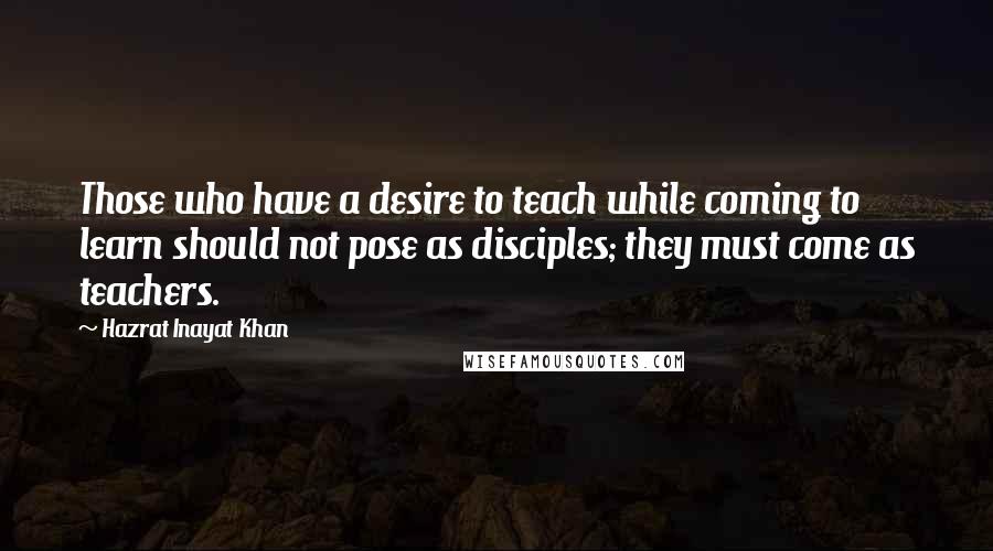 Hazrat Inayat Khan Quotes: Those who have a desire to teach while coming to learn should not pose as disciples; they must come as teachers.