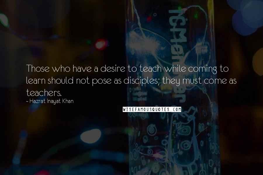 Hazrat Inayat Khan Quotes: Those who have a desire to teach while coming to learn should not pose as disciples; they must come as teachers.