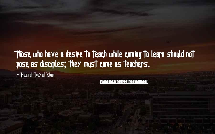 Hazrat Inayat Khan Quotes: Those who have a desire to teach while coming to learn should not pose as disciples; they must come as teachers.