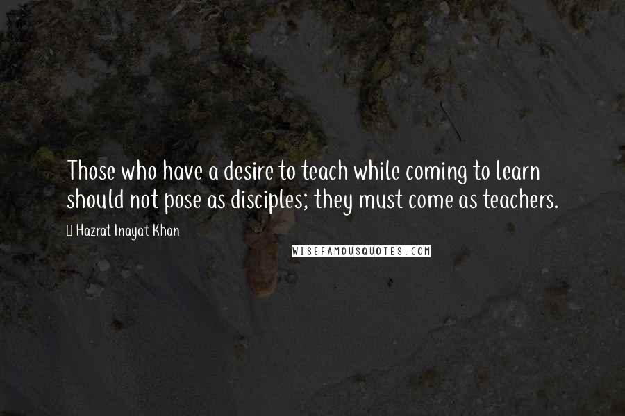 Hazrat Inayat Khan Quotes: Those who have a desire to teach while coming to learn should not pose as disciples; they must come as teachers.