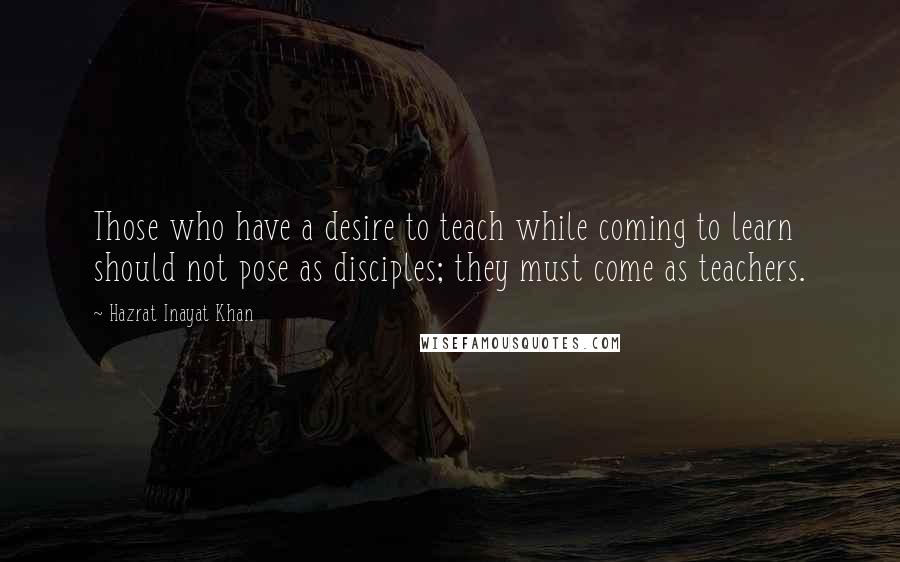 Hazrat Inayat Khan Quotes: Those who have a desire to teach while coming to learn should not pose as disciples; they must come as teachers.