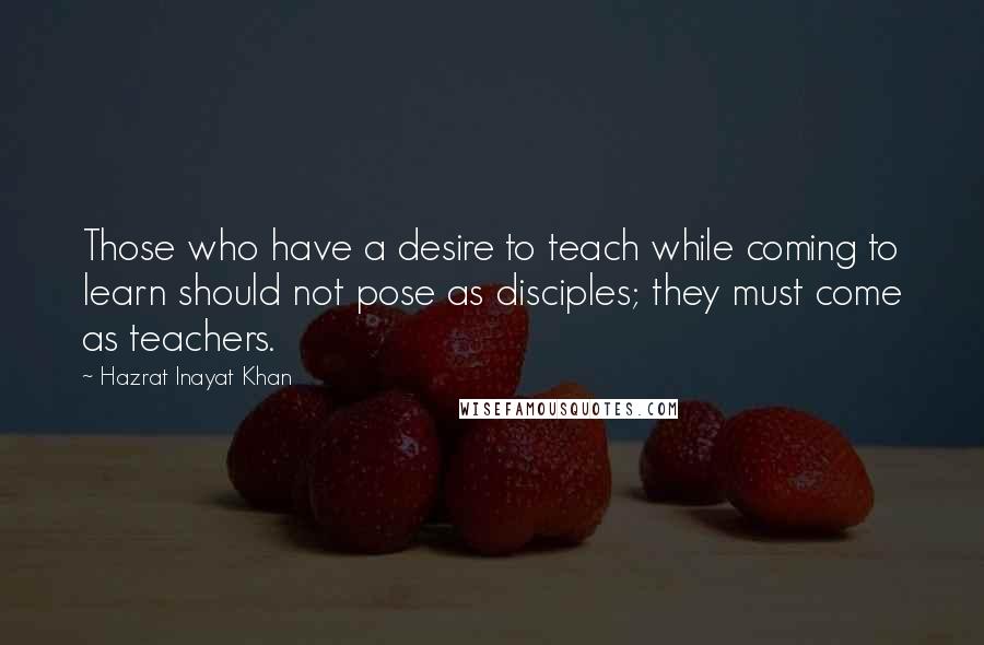 Hazrat Inayat Khan Quotes: Those who have a desire to teach while coming to learn should not pose as disciples; they must come as teachers.