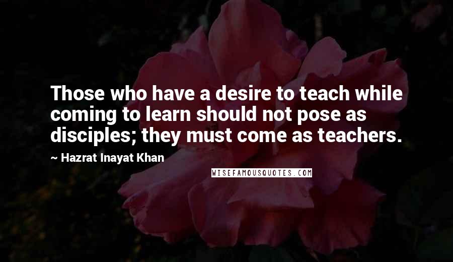 Hazrat Inayat Khan Quotes: Those who have a desire to teach while coming to learn should not pose as disciples; they must come as teachers.