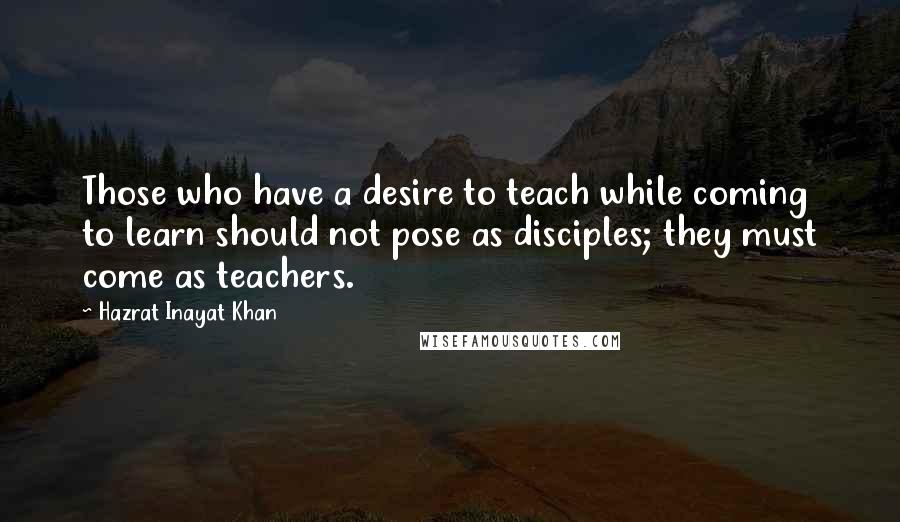 Hazrat Inayat Khan Quotes: Those who have a desire to teach while coming to learn should not pose as disciples; they must come as teachers.