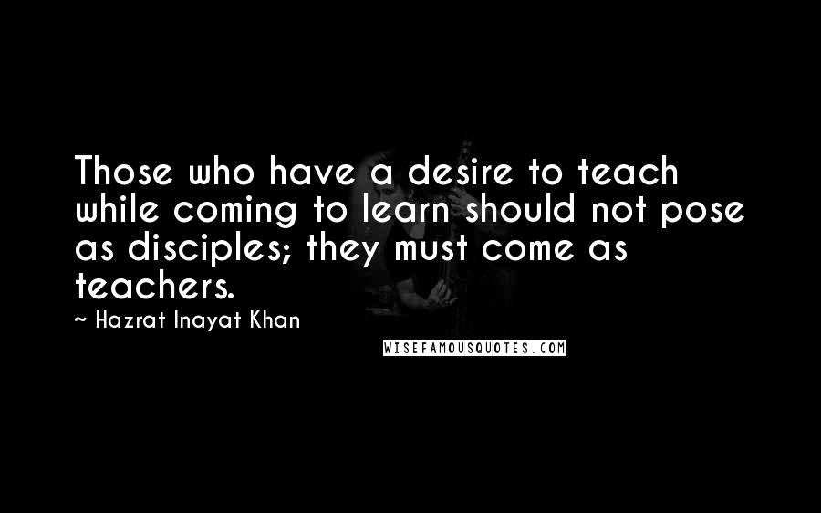 Hazrat Inayat Khan Quotes: Those who have a desire to teach while coming to learn should not pose as disciples; they must come as teachers.