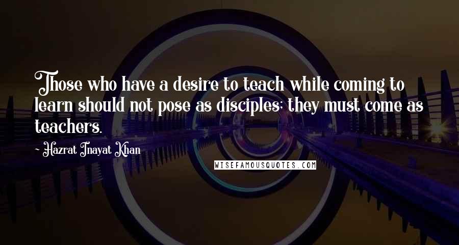 Hazrat Inayat Khan Quotes: Those who have a desire to teach while coming to learn should not pose as disciples; they must come as teachers.