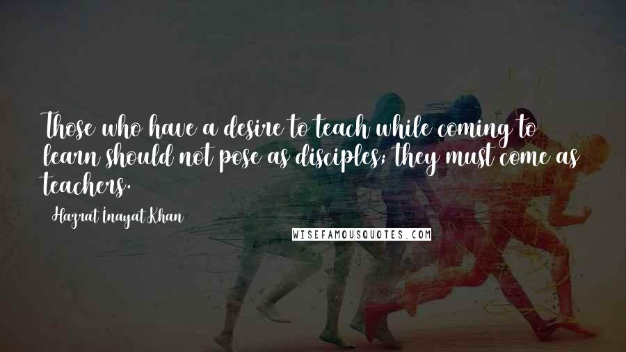 Hazrat Inayat Khan Quotes: Those who have a desire to teach while coming to learn should not pose as disciples; they must come as teachers.