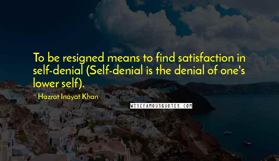 Hazrat Inayat Khan Quotes: To be resigned means to find satisfaction in self-denial (Self-denial is the denial of one's lower self).