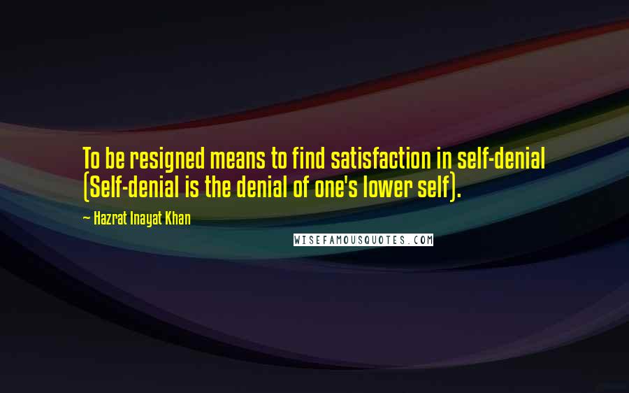 Hazrat Inayat Khan Quotes: To be resigned means to find satisfaction in self-denial (Self-denial is the denial of one's lower self).