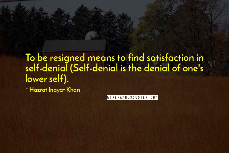 Hazrat Inayat Khan Quotes: To be resigned means to find satisfaction in self-denial (Self-denial is the denial of one's lower self).