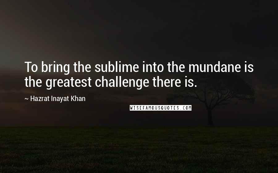 Hazrat Inayat Khan Quotes: To bring the sublime into the mundane is the greatest challenge there is.