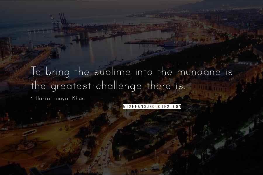 Hazrat Inayat Khan Quotes: To bring the sublime into the mundane is the greatest challenge there is.