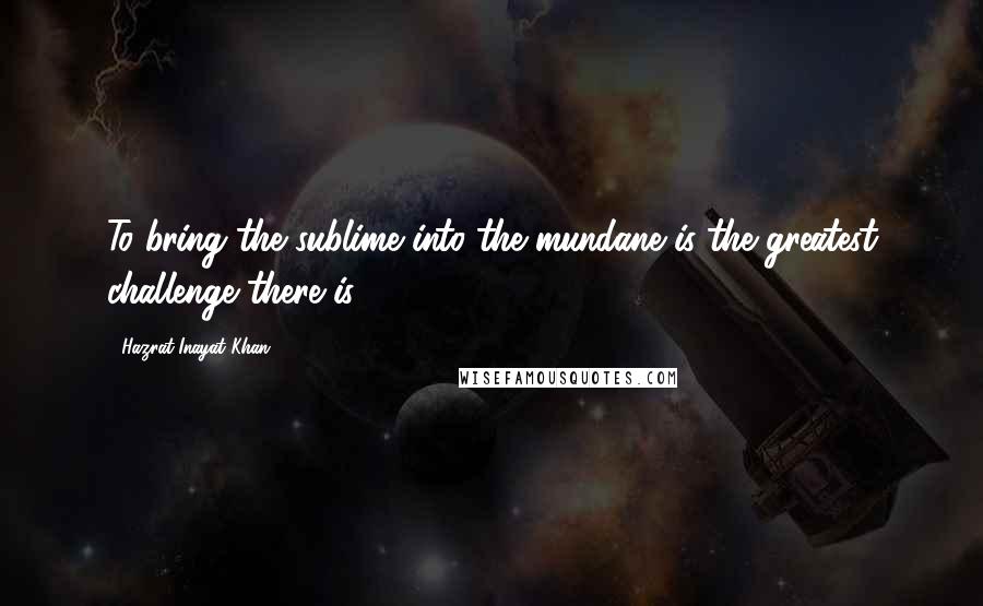 Hazrat Inayat Khan Quotes: To bring the sublime into the mundane is the greatest challenge there is.