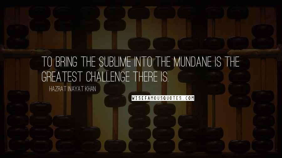 Hazrat Inayat Khan Quotes: To bring the sublime into the mundane is the greatest challenge there is.