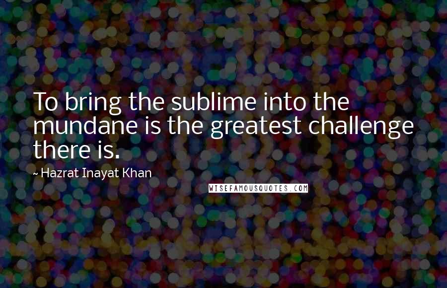 Hazrat Inayat Khan Quotes: To bring the sublime into the mundane is the greatest challenge there is.