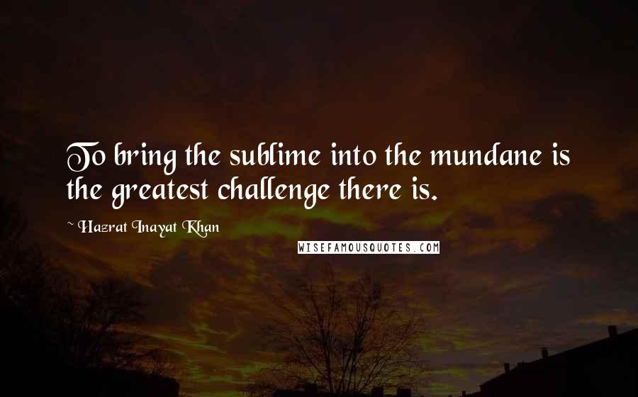 Hazrat Inayat Khan Quotes: To bring the sublime into the mundane is the greatest challenge there is.