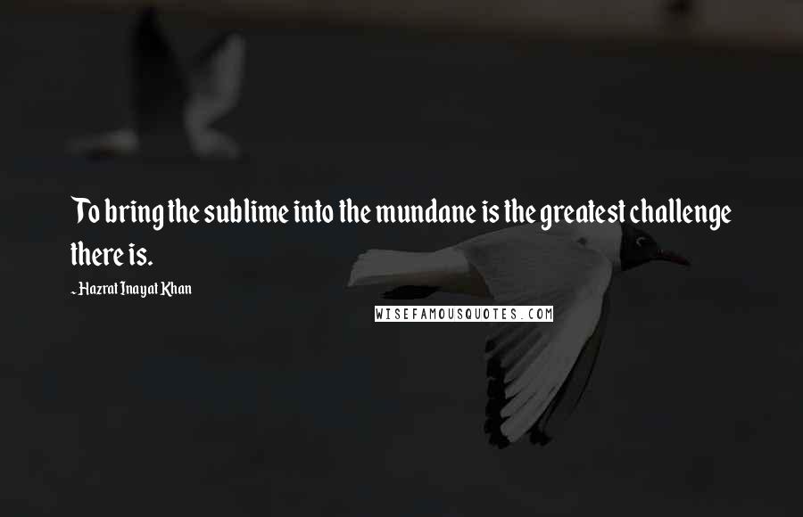 Hazrat Inayat Khan Quotes: To bring the sublime into the mundane is the greatest challenge there is.