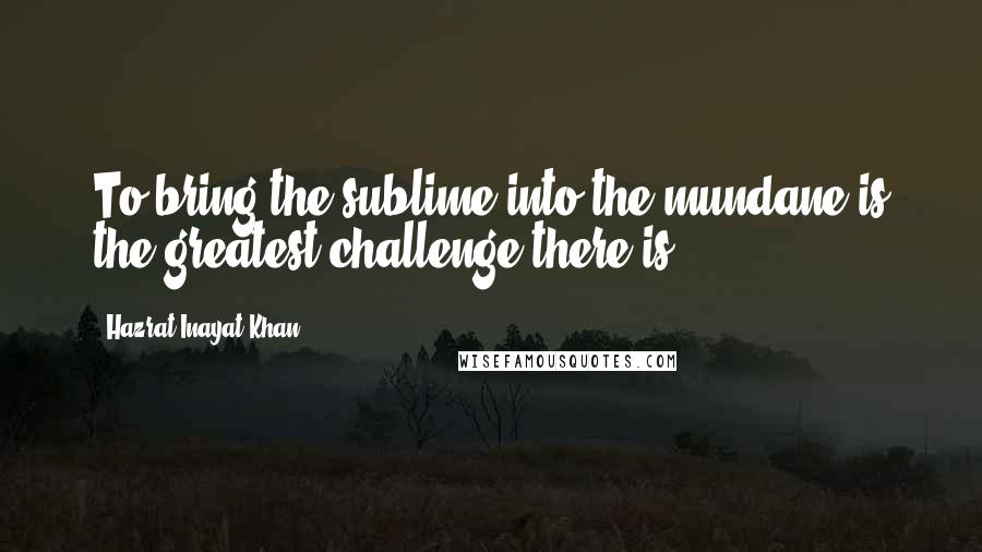 Hazrat Inayat Khan Quotes: To bring the sublime into the mundane is the greatest challenge there is.