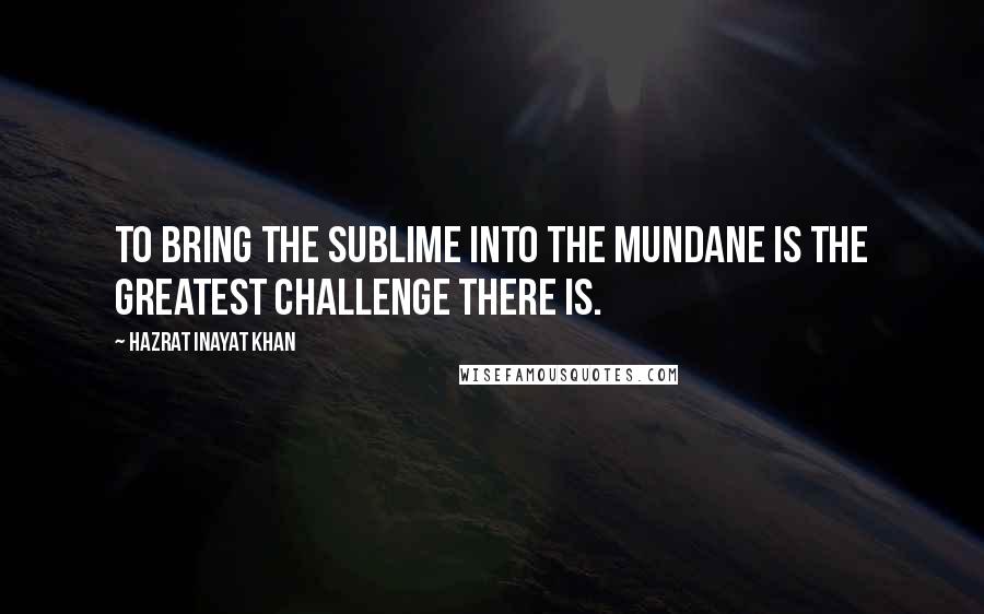 Hazrat Inayat Khan Quotes: To bring the sublime into the mundane is the greatest challenge there is.