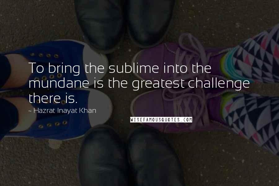 Hazrat Inayat Khan Quotes: To bring the sublime into the mundane is the greatest challenge there is.