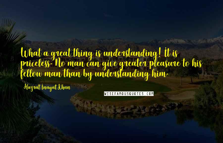 Hazrat Inayat Khan Quotes: What a great thing is understanding! It is priceless. No man can give greater pleasure to his fellow man than by understanding him.