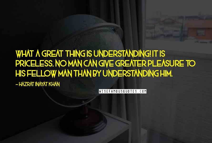 Hazrat Inayat Khan Quotes: What a great thing is understanding! It is priceless. No man can give greater pleasure to his fellow man than by understanding him.