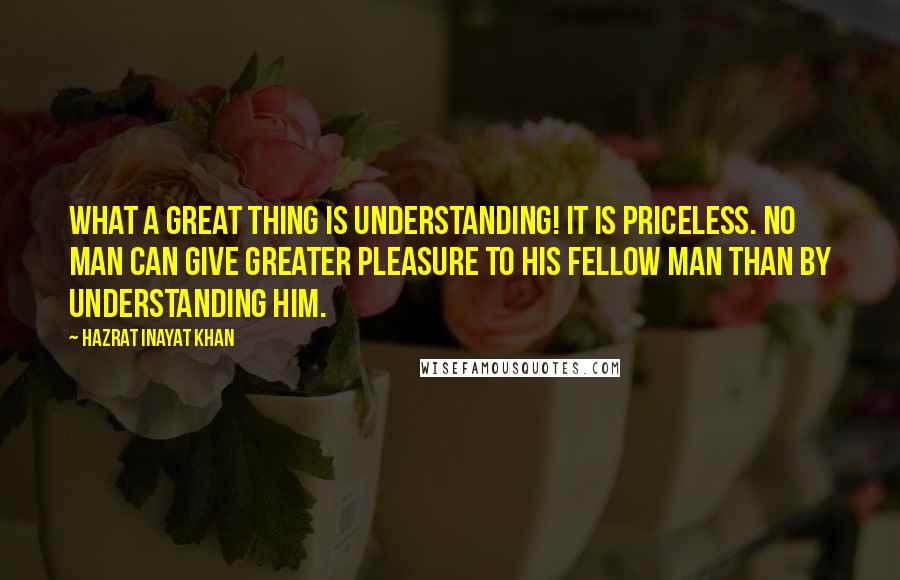 Hazrat Inayat Khan Quotes: What a great thing is understanding! It is priceless. No man can give greater pleasure to his fellow man than by understanding him.