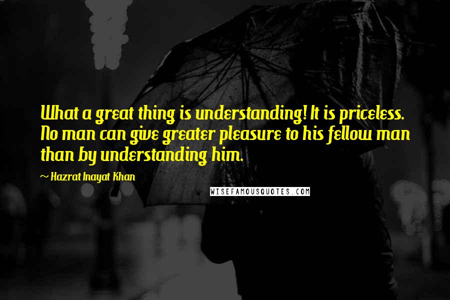 Hazrat Inayat Khan Quotes: What a great thing is understanding! It is priceless. No man can give greater pleasure to his fellow man than by understanding him.