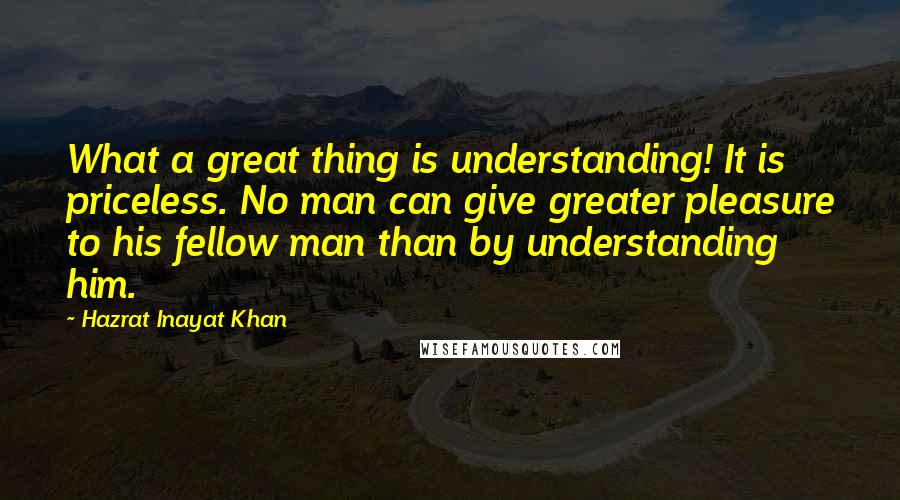 Hazrat Inayat Khan Quotes: What a great thing is understanding! It is priceless. No man can give greater pleasure to his fellow man than by understanding him.