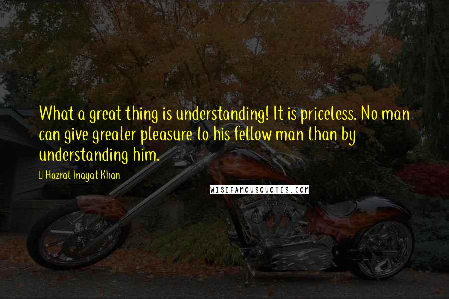 Hazrat Inayat Khan Quotes: What a great thing is understanding! It is priceless. No man can give greater pleasure to his fellow man than by understanding him.