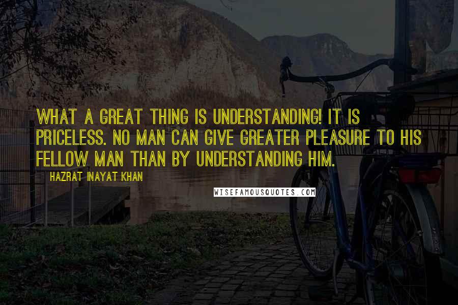 Hazrat Inayat Khan Quotes: What a great thing is understanding! It is priceless. No man can give greater pleasure to his fellow man than by understanding him.