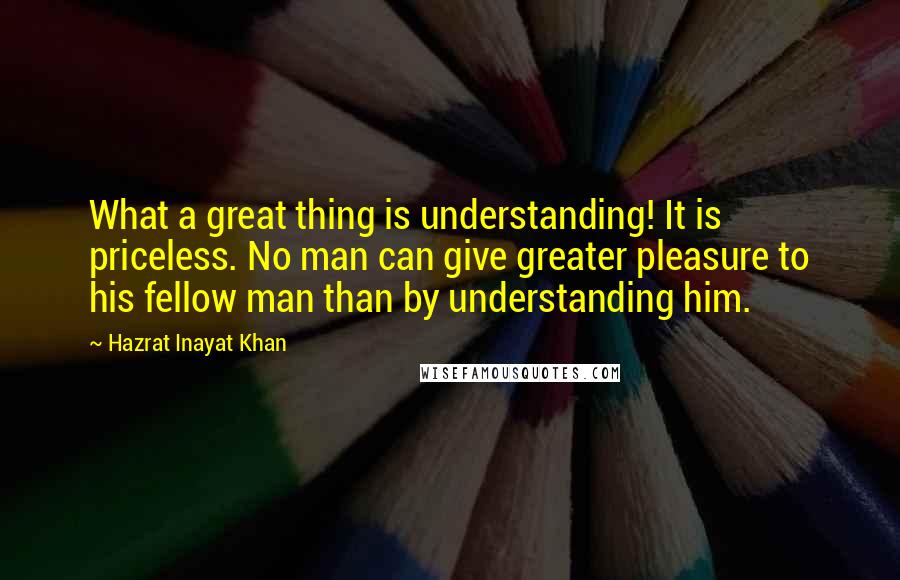 Hazrat Inayat Khan Quotes: What a great thing is understanding! It is priceless. No man can give greater pleasure to his fellow man than by understanding him.