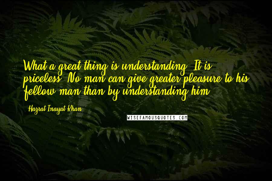 Hazrat Inayat Khan Quotes: What a great thing is understanding! It is priceless. No man can give greater pleasure to his fellow man than by understanding him.