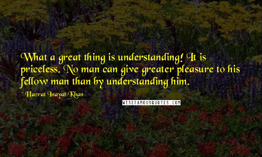 Hazrat Inayat Khan Quotes: What a great thing is understanding! It is priceless. No man can give greater pleasure to his fellow man than by understanding him.