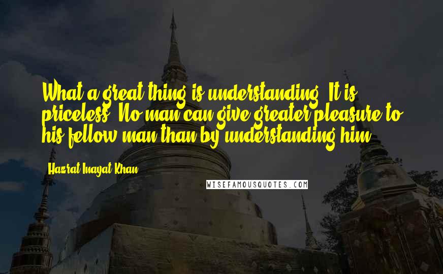 Hazrat Inayat Khan Quotes: What a great thing is understanding! It is priceless. No man can give greater pleasure to his fellow man than by understanding him.