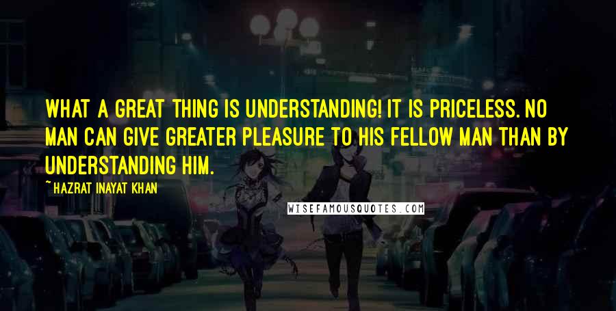 Hazrat Inayat Khan Quotes: What a great thing is understanding! It is priceless. No man can give greater pleasure to his fellow man than by understanding him.