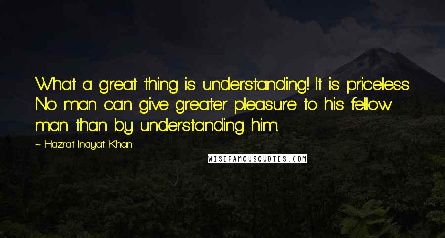 Hazrat Inayat Khan Quotes: What a great thing is understanding! It is priceless. No man can give greater pleasure to his fellow man than by understanding him.