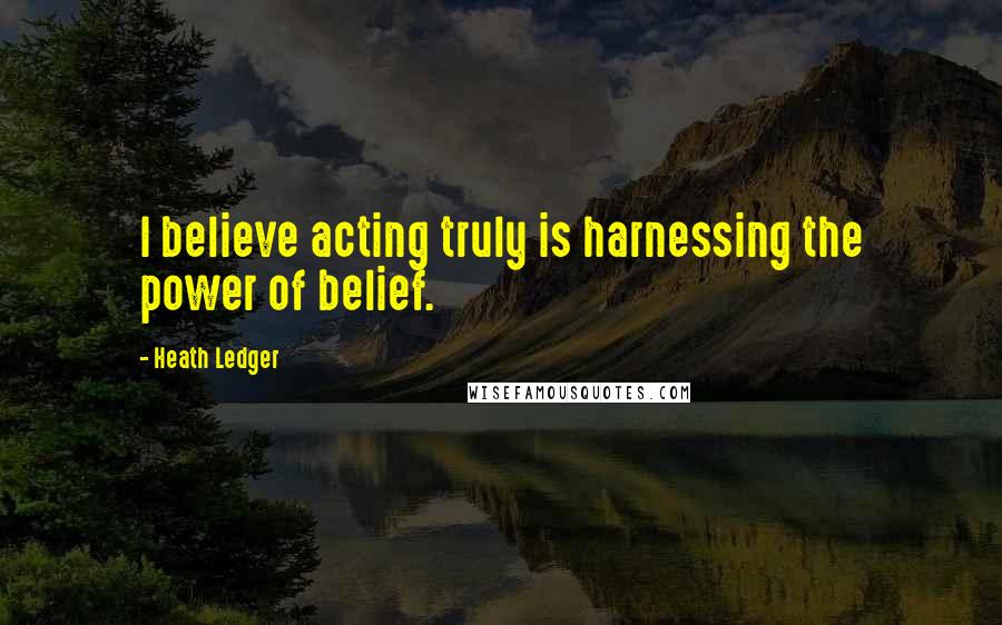 Heath Ledger Quotes: I believe acting truly is harnessing the power of belief.