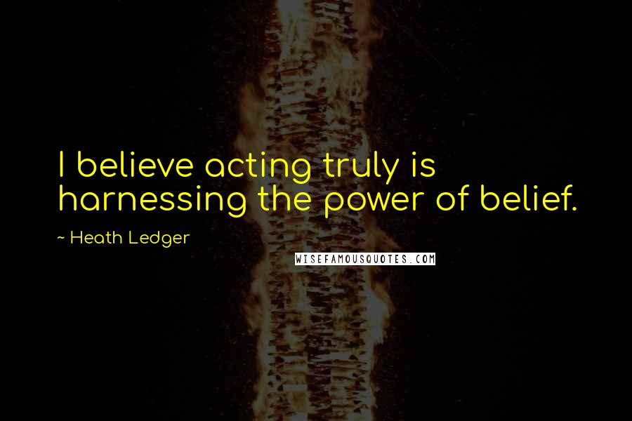 Heath Ledger Quotes: I believe acting truly is harnessing the power of belief.