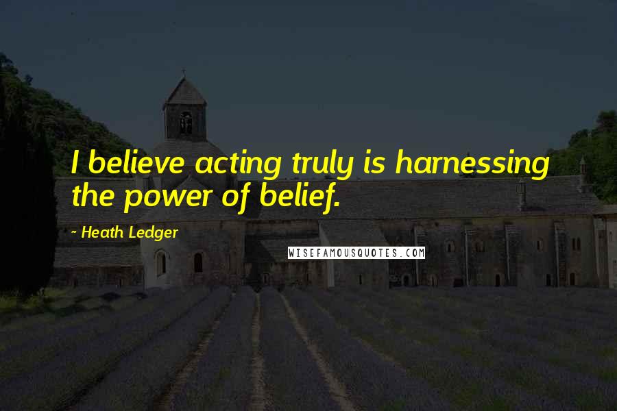 Heath Ledger Quotes: I believe acting truly is harnessing the power of belief.